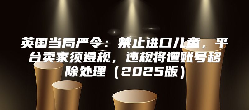 英国当局严令：禁止进口儿童，平台卖家须遵规，违规将遭账号移除处理2025版