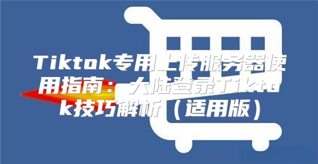 Tiktok专用上传服务器使用指南：大陆登录Tiktok技巧解析适用版