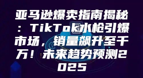 亚马逊爆卖指南揭秘：TikTok水枪引爆市场，销量飙升至千万！未来趋势预测2025