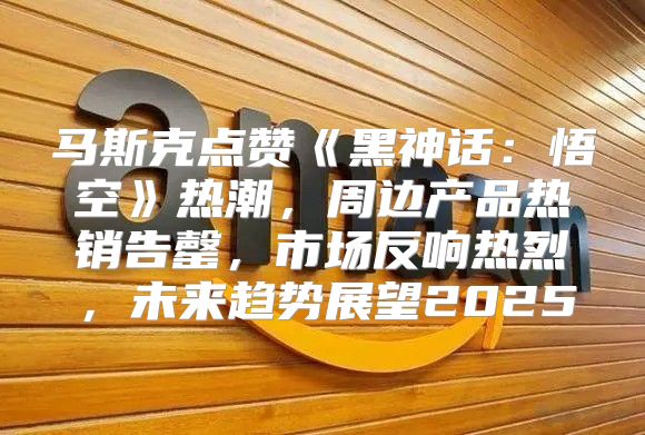 马斯克点赞黑神话：悟空热潮，周边产品热销告罄，市场反响热烈，未来趋势展望2025