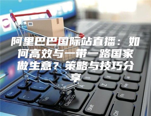 阿里巴巴国际站直播：如何高效与一带一路国家做生意？策略与技巧分享