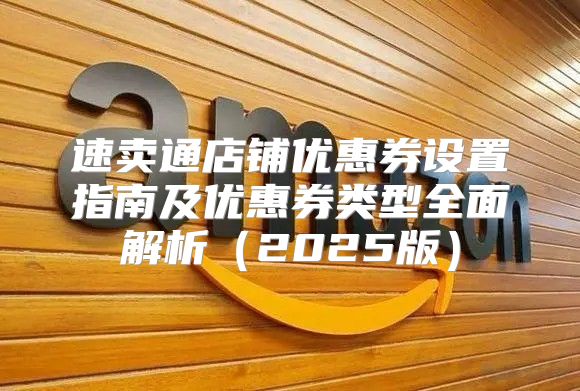 速卖通店铺优惠券设置指南及优惠券类型全面解析2025版