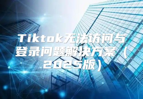 Tiktok无法访问与登录问题解决方案2025版
