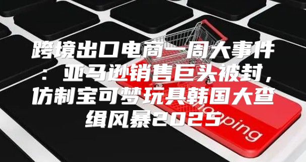 跨境出口电商一周大事件：亚马逊销售巨头被封，仿制宝可梦玩具韩国大查缉风暴2025