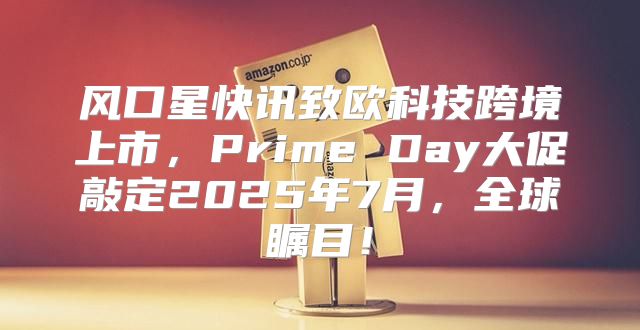 风口星快讯致欧科技跨境上市，Prime Day大促敲定2025年7月，全球瞩目！