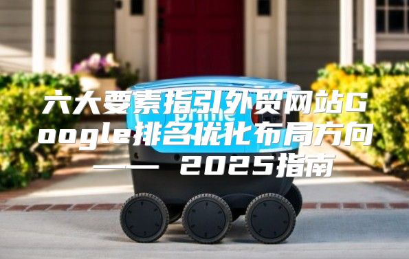六大要素指引外贸网站Google排名优化布局方向 —— 2025指南