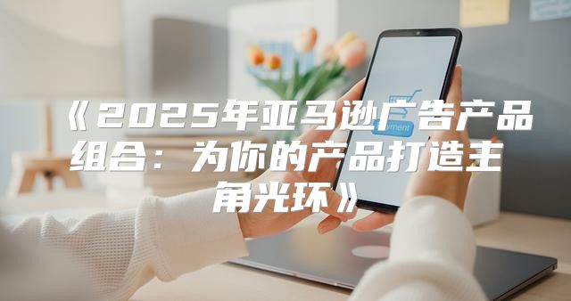 2025年亚马逊广告产品组合：为你的产品打造主角光环
