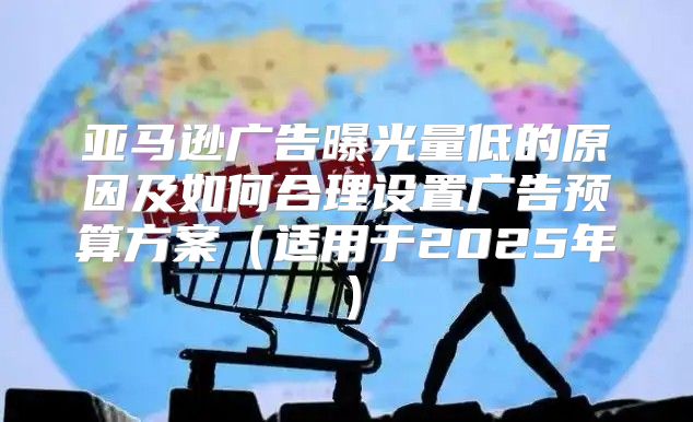 亚马逊广告曝光量低的原因及如何合理设置广告预算方案适用于2025年