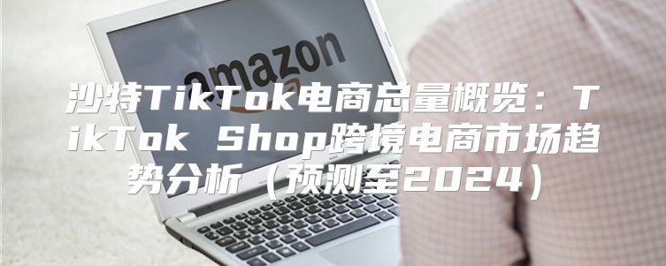 沙特TikTok电商总量概览：TikTok Shop跨境电商市场趋势分析预测至2025
