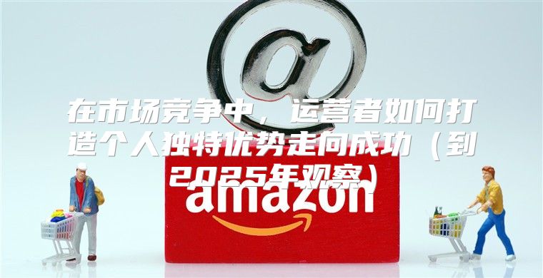 在市场竞争中，运营者如何打造个人独特优势走向成功到2025年观察