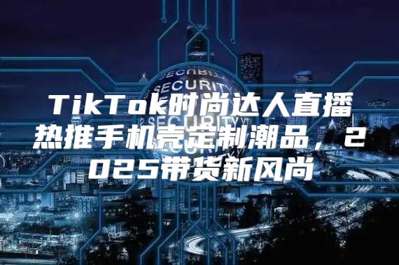 TikTok时尚达人直播热推手机壳定制潮品，2025带货新风尚