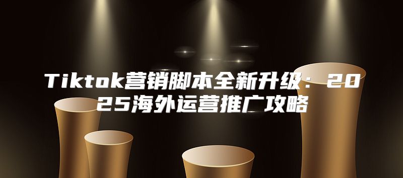 Tiktok营销脚本全新升级：2025海外运营推广攻略