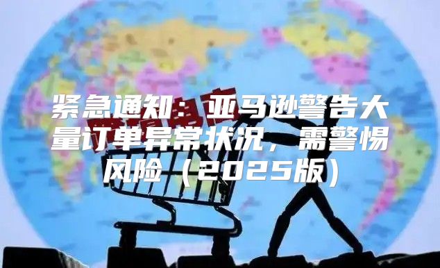 紧急通知：亚马逊警告大量订单异常状况，需警惕风险2025版