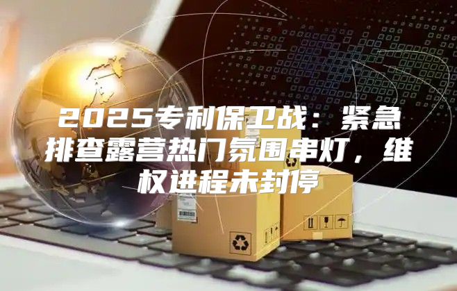 2025专利保卫战：紧急排查露营热门氛围串灯，维权进程未封停