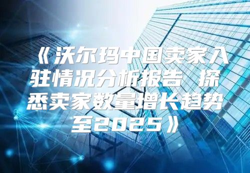 沃尔玛中国卖家入驻情况分析报告探悉卖家数量增长趋势至2025