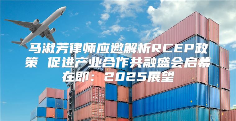 马淑芳律师应邀解析RCEP政策 促进产业合作共融盛会启幕在即：2025展望