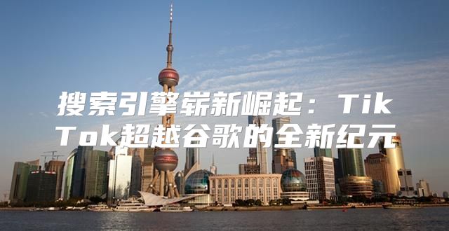 搜索引擎崭新崛起：TikTok超越谷歌的全新纪元