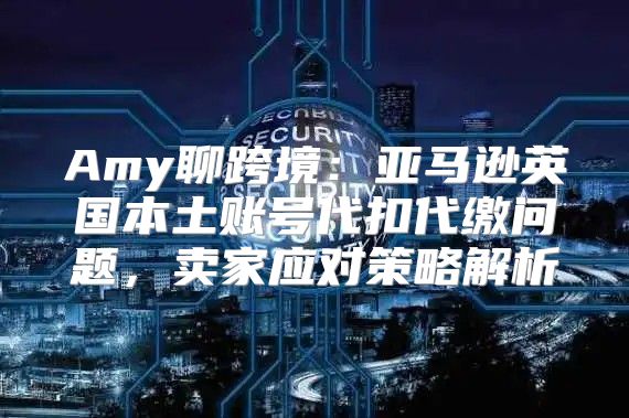 Amy聊跨境：亚马逊英国本土账号代扣代缴问题，卖家应对策略解析