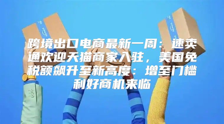 跨境出口电商最新一周：速卖通欢迎天猫商家入驻，美国免税额飙升至新高度：增至门槛利好商机来临