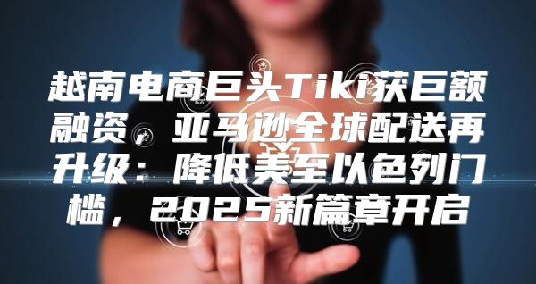 越南电商巨头Tiki获巨额融资，亚马逊全球配送再升级：降低美至以色列门槛，2025新篇章开启