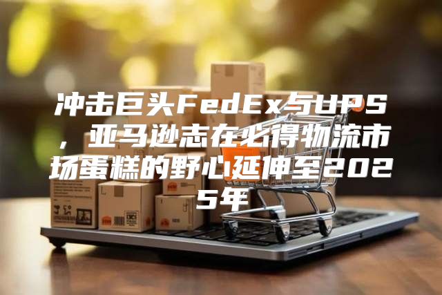 冲击巨头FedEx与UPS，亚马逊志在必得物流市场蛋糕的野心延伸至2025年