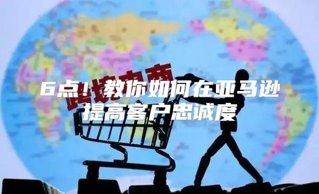 6点！教你如何在亚马逊提高客户忠诚度