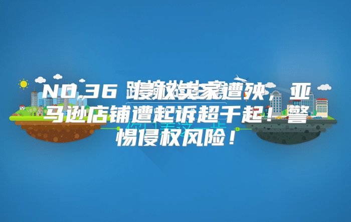 NO.36 侵权卖家遭殃，亚马逊店铺遭起诉超千起！警惕侵权风险！