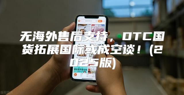 无海外售后支持，DTC国货拓展国际或成空谈！(2025版)