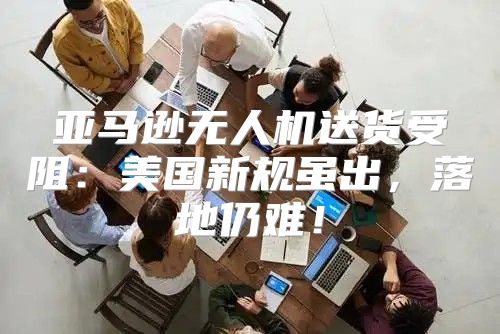 亚马逊无人机送货受阻：美国新规虽出，落地仍难！