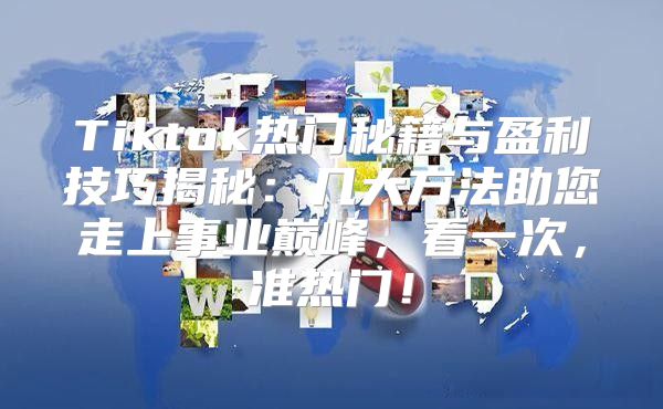 Tiktok热门秘籍与盈利技巧揭秘：几大方法助您走上事业巅峰，看一次，准热门！