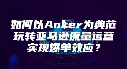 如何以Anker为典范玩转亚马逊流量运营实现爆单效应？