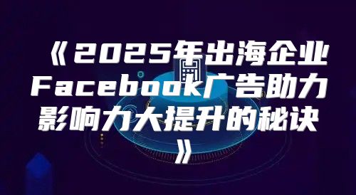 2025年出海企业Facebook广告助力影响力大提升的秘诀