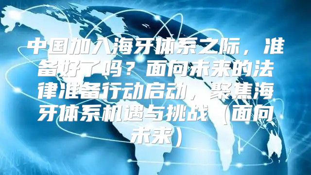 中国加入海牙体系之际，准备好了吗？面向未来的法律准备行动启动，聚焦海牙体系机遇与挑战面向未来
