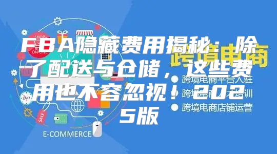 FBA隐藏费用揭秘：除了配送与仓储，这些费用也不容忽视！2025版