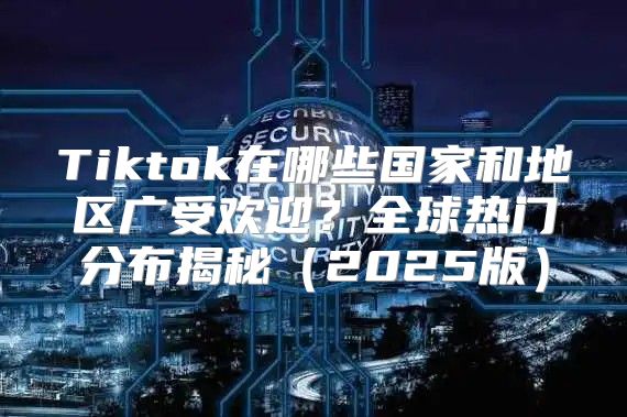Tiktok在哪些国家和地区广受欢迎？全球热门分布揭秘2025版