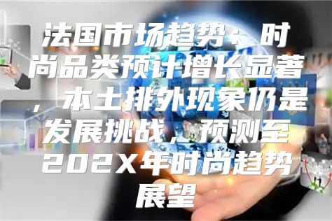 法国市场趋势：时尚品类预计增长显著，本土排外现象仍是发展挑战，预测至202X年时尚趋势展望