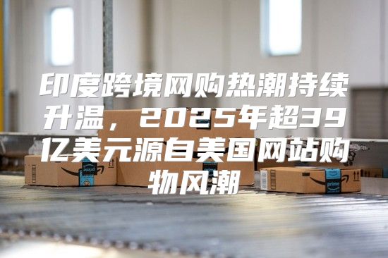 印度跨境网购热潮持续升温，2025年超39亿美元源自美国网站购物风潮