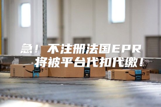 急！不注册法国EPR  将被平台代扣代缴！