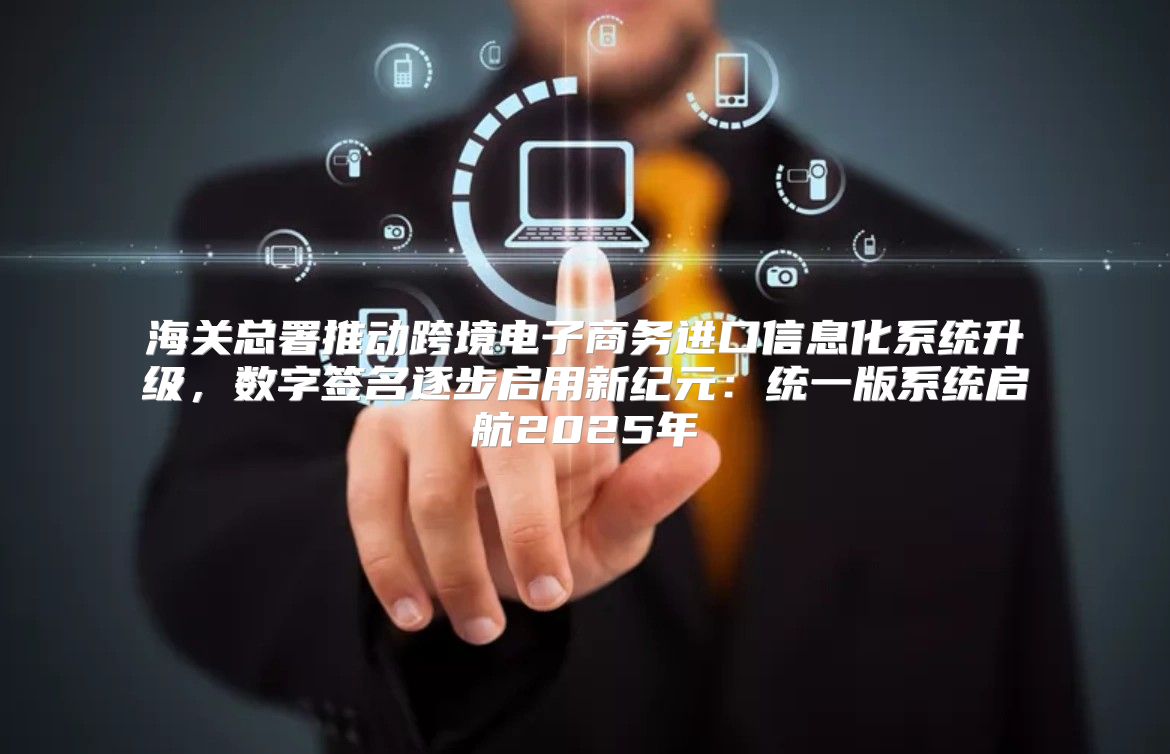海关总署推动跨境电子商务进口信息化系统升级，数字签名逐步启用新纪元：统一版系统启航2025年