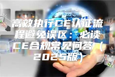 高效执行CE认证流程避免误区：必读CE合规常见问答2025版