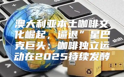 澳大利亚本土咖啡文化崛起，逼退”星巴克巨头：咖啡独立运动在2025持续发酵