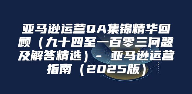 亚马逊运营QA集锦精华回顾九十四至一百零三问题及解答精选- 亚马逊运营指南2025版