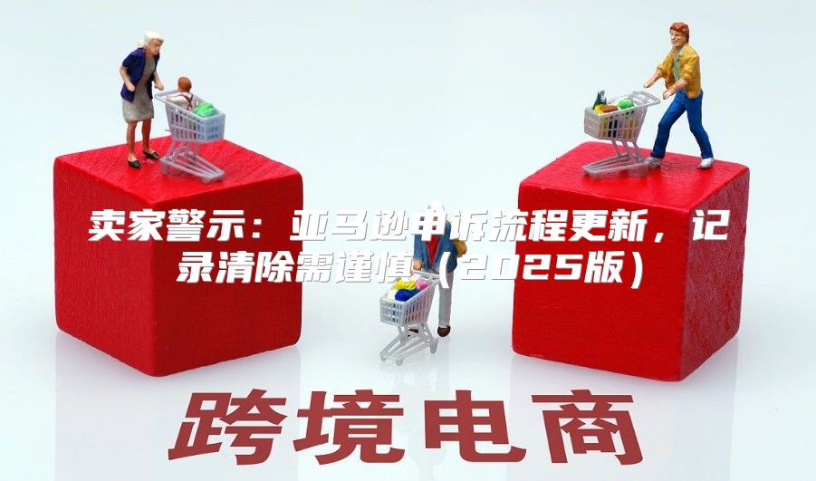 卖家警示：亚马逊申诉流程更新，记录清除需谨慎2025版