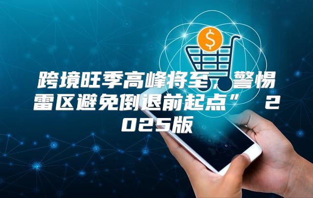 跨境旺季高峰将至，警惕雷区避免倒退前起点” 2025版