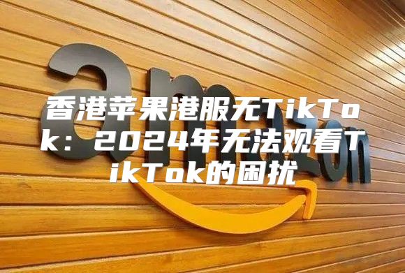 香港苹果港服无TikTok：2025年无法观看TikTok的困扰