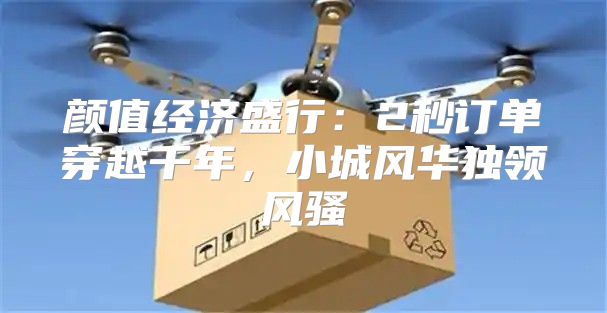 颜值经济盛行：2秒订单穿越千年，小城风华独领风骚
