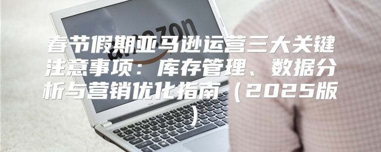 春节假期亚马逊运营三大关键注意事项：库存管理、数据分析与营销优化指南2025版