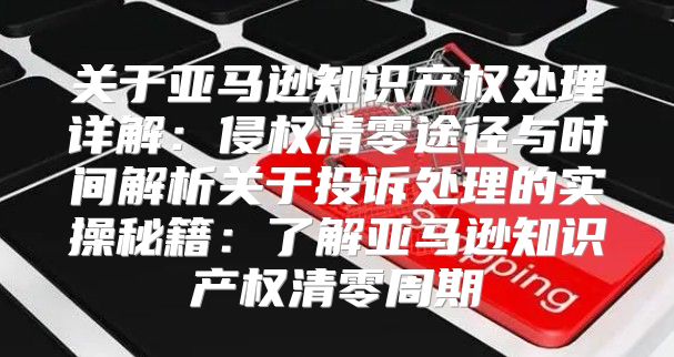 关于亚马逊知识产权处理详解：侵权清零途径与时间解析关于投诉处理的实操秘籍：了解亚马逊知识产权清零周期