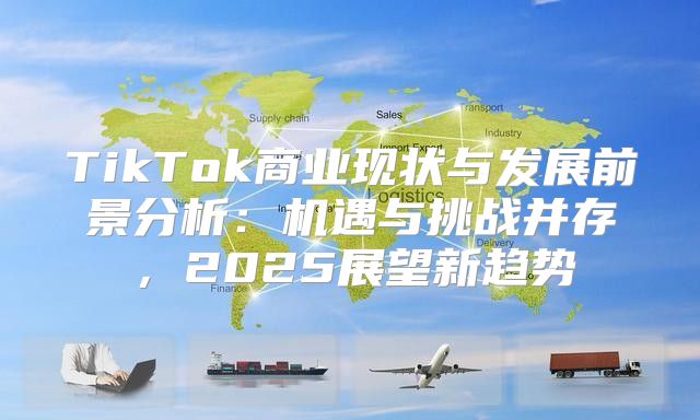 TikTok商业现状与发展前景分析：机遇与挑战并存，2025展望新趋势