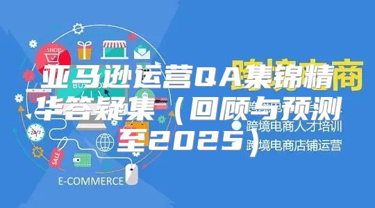 亚马逊运营QA集锦精华答疑集回顾与预测至2025